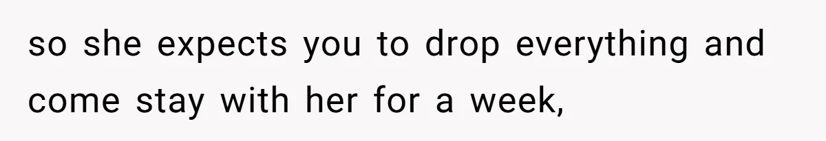 so she expects you to drop everything and come stay with her for a week,
