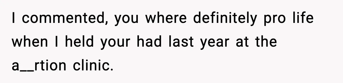 I commented, you where definitely pro life when I held your had last year at the a__rtion clinic.