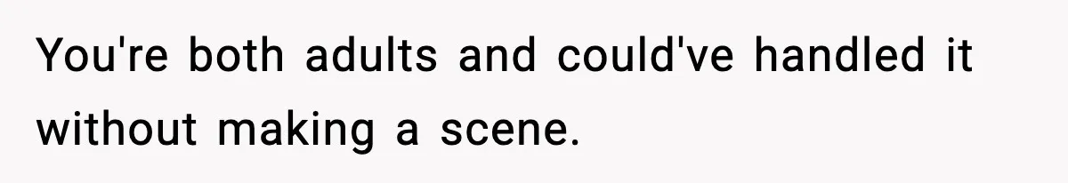 You're both adults and could've handled it without making a scene.