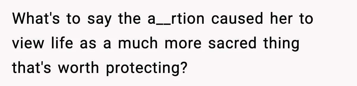 What's to say the a__rtion caused her to view life as a much more sacred thing that's worth protecting?