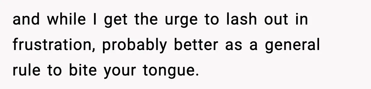 and while I get the urge to lash out in frustration, probably better as a general rule to bite your tongue.