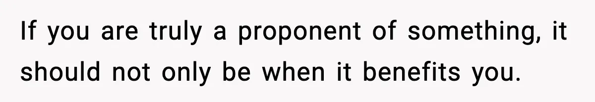 If you are truly a proponent of something, it should not only be when it benefits you.