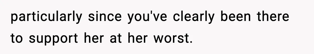particularly since you've clearly been there to support her at her worst.