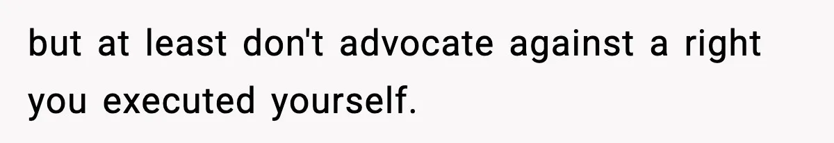 but at least don't advocate against a right you executed yourself.