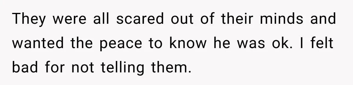 They were all scared out of their minds and wanted the peace to know he was ok. I felt bad for not telling them.
