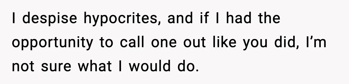 I despise hypocrites, and if I had the opportunity to call one out like you did, I’m not sure what I would do.