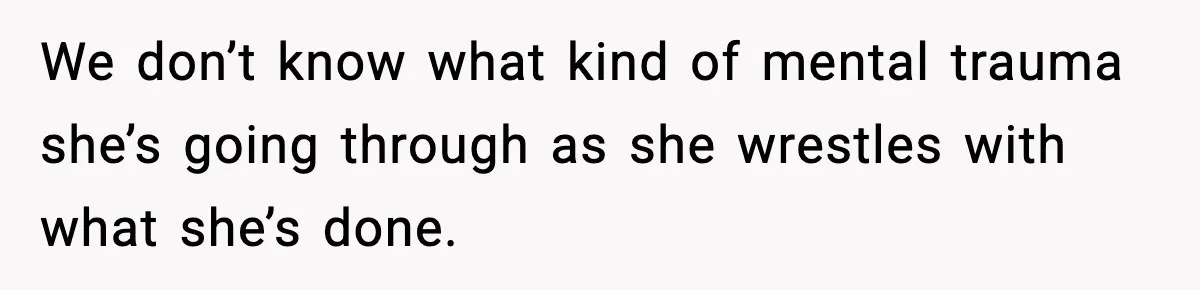 We don’t know what kind of mental trauma she’s going through as she wrestles with what she’s done.