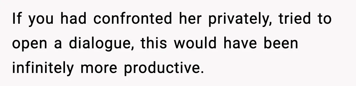 If you had confronted her privately, tried to open a dialogue, this would have been infinitely more productive.