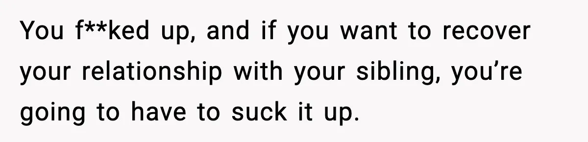 You f**ked up, and if you want to recover your relationship with your sibling, you’re going to have to suck it up.