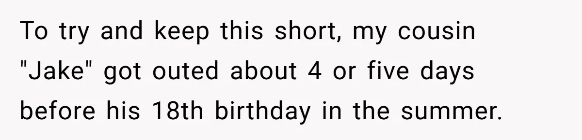To try and keep this short, my cousin "Jake" got outed about 4 or five days before his 18th birthday in the summer.