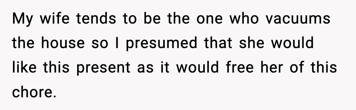 My wife tends to be the one who vacuums the house so I presumed that she would like this present as it would free her of this chore.