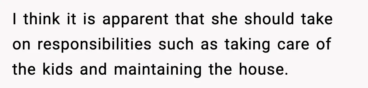 I think it is apparent that she should take on responsibilities such as taking care of the kids and maintaining the house.