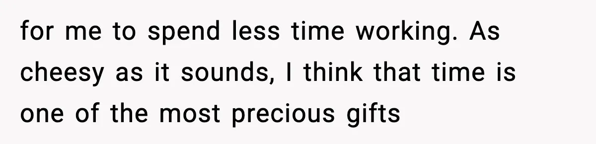 for me to spend less time working. As cheesy as it sounds, I think that time is one of the most precious gifts