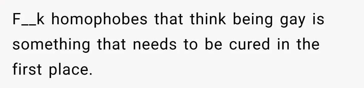 F__k homophobes that think being gay is something that needs to be cured in the first place.