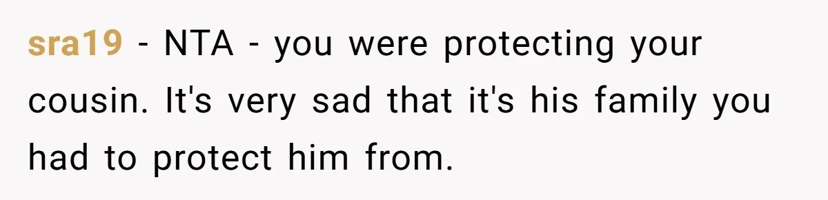sra19 − NTA - you were protecting your cousin. It's very sad that it's his family you had to protect him from.