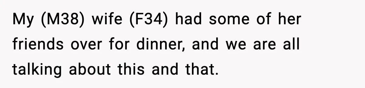 My (M38) wife (F34) had some of her friends over for dinner, and we are all talking about this and that.