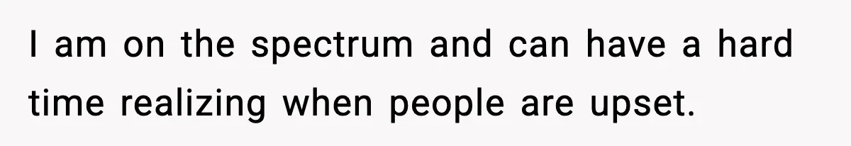 I am on the spectrum and can have a hard time realizing when people are upset.