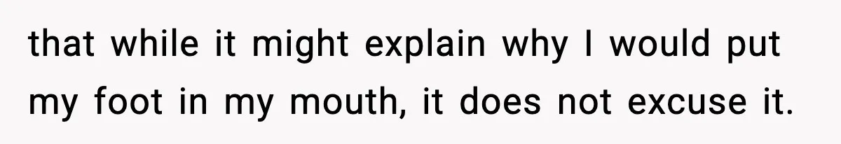 that while it might explain why I would put my foot in my mouth, it does not excuse it.