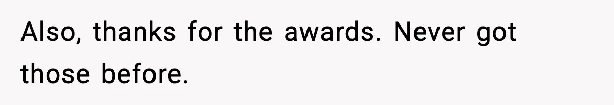 Also, thanks for the awards. Never got those before.