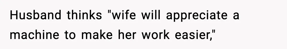 Husband thinks "wife will appreciate a machine to make her work easier,"