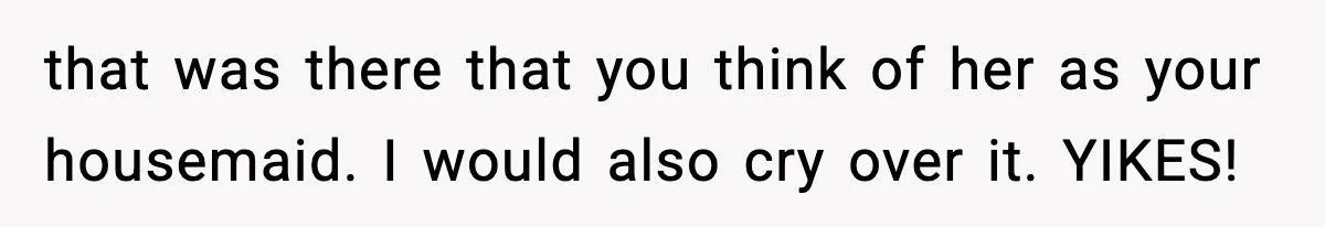 that was there that you think of her as your housemaid. I would also cry over it. YIKES!