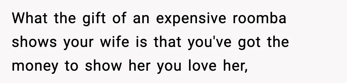 What the gift of an expensive roomba shows your wife is that you've got the money to show her you love her,