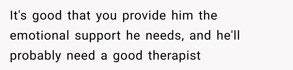 It's good that you provide him the emotional support he needs, and he'll probably need a good therapist