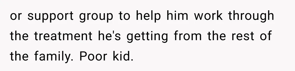 or support group to help him work through the treatment he's getting from the rest of the family. Poor kid.