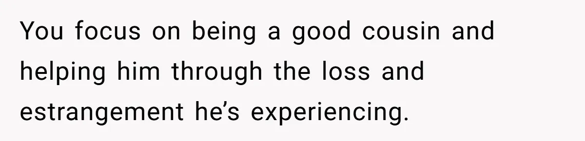 You focus on being a good cousin and helping him through the loss and estrangement he’s experiencing.