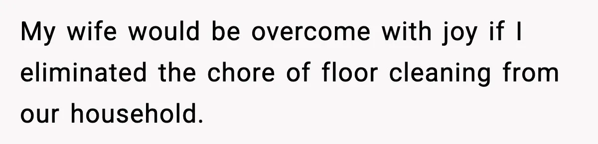 My wife would be overcome with joy if I eliminated the chore of floor cleaning from our household.