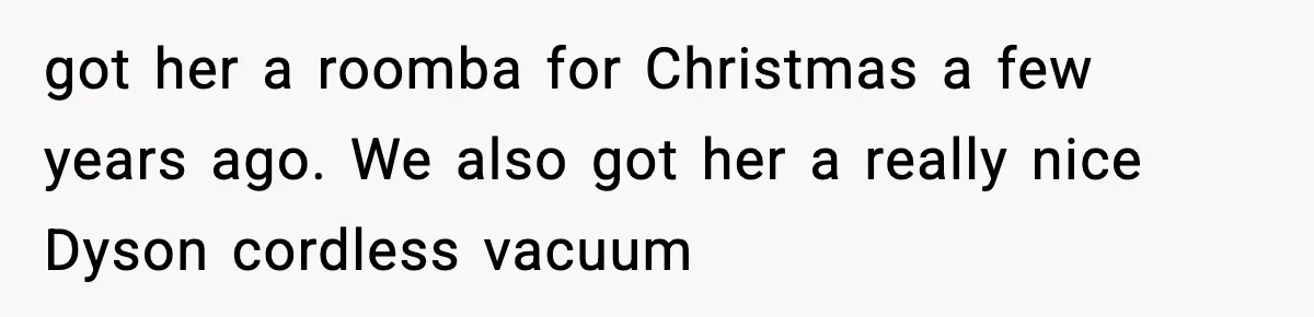 got her a roomba for Christmas a few years ago. We also got her a really nice Dyson cordless vacuum
