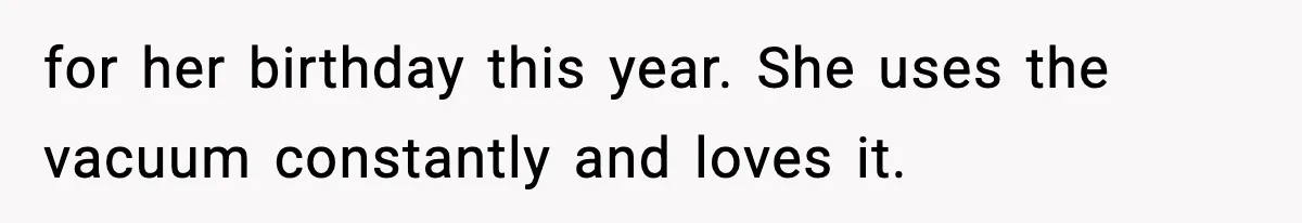 for her birthday this year. She uses the vacuum constantly and loves it.