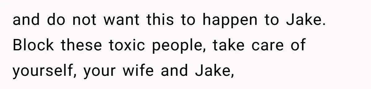 and do not want this to happen to Jake. Block these toxic people, take care of yourself, your wife and Jake,