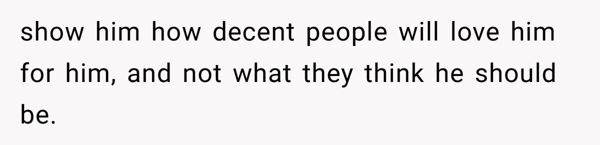 show him how decent people will love him for him, and not what they think he should be.