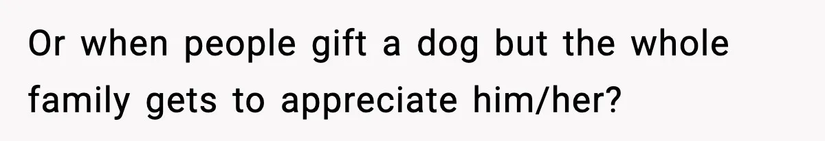 Or when people gift a dog but the whole family gets to appreciate him/her?