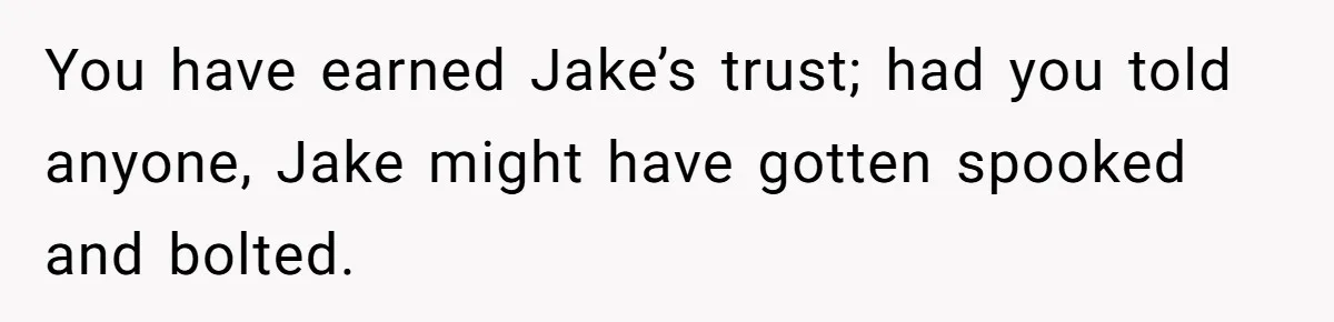 You have earned Jake’s trust; had you told anyone, Jake might have gotten spooked and bolted.