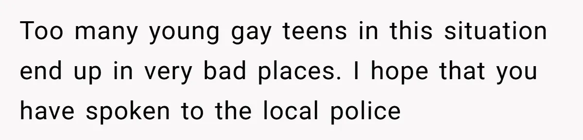 Too many young gay teens in this situation end up in very bad places. I hope that you have spoken to the local police