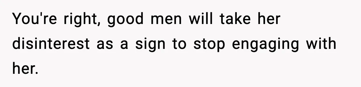 You're right, good men will take her disinterest as a sign to stop engaging with her.
