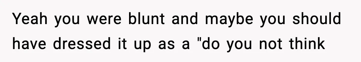 Yeah you were blunt and maybe you should have dressed it up as a "do you not think