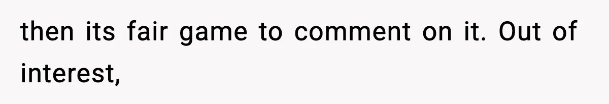 then its fair game to comment on it. Out of interest,