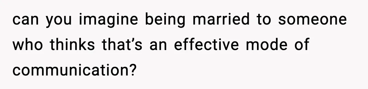 can you imagine being married to someone who thinks that’s an effective mode of communication?