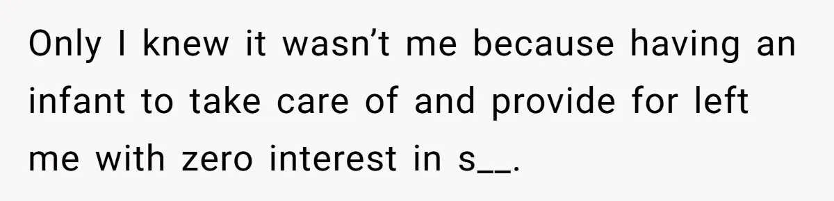 Only I knew it wasn’t me because having an infant to take care of and provide for left me with zero interest in s__.