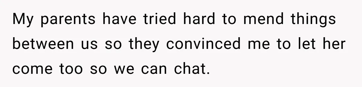 My parents have tried hard to mend things between us so they convinced me to let her come too so we can chat.