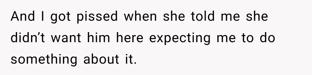 And I got pissed when she told me she didn’t want him here expecting me to do something about it.