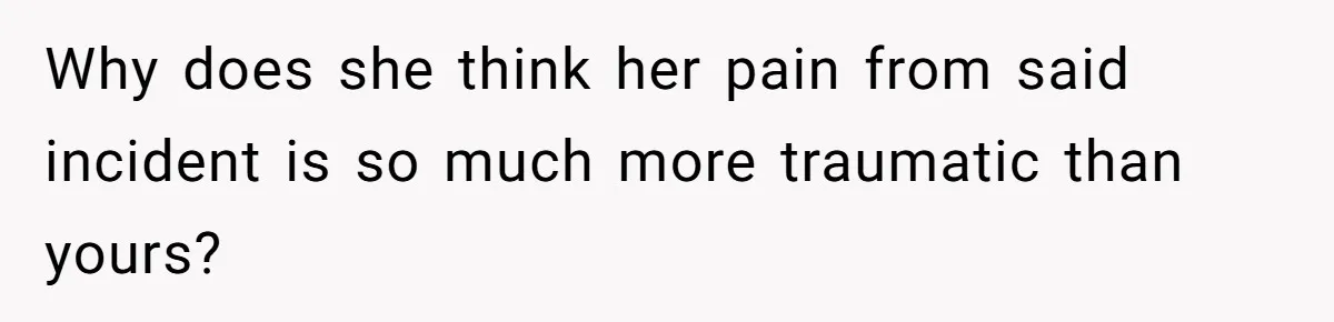 Why does she think her pain from said incident is so much more traumatic than yours?
