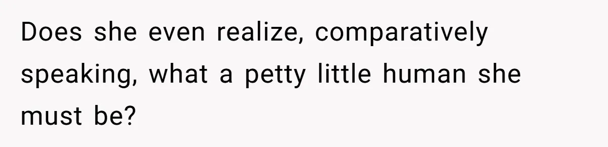 Does she even realize, comparatively speaking, what a petty little human she must be?