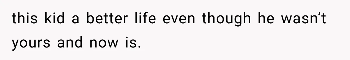 this kid a better life even though he wasn’t yours and now is.