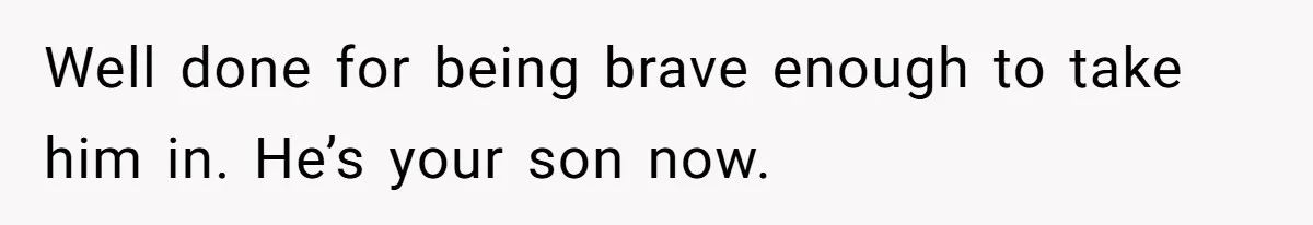 Well done for being brave enough to take him in. He’s your son now.