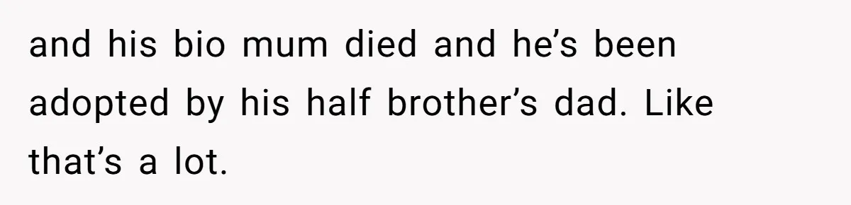 and his bio mum died and he’s been adopted by his half brother’s dad. Like that’s a lot.
