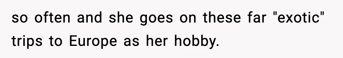 so often and she goes on these far "exotic" trips to Europe as her hobby.